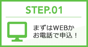 STEP.01 まずはWEBかお電話で申込！